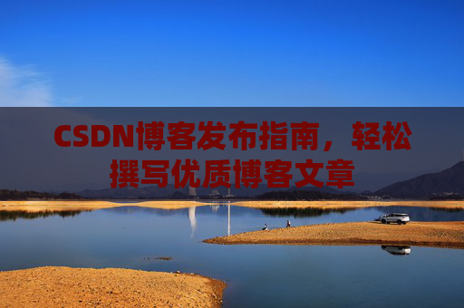 CSDN博客发布指南,轻松撰写优质博客文章 CSDN博客发布指南,轻松撰写优质博客文章
